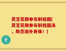灵芝花旗参石斛桂圆(灵芝花旗参石斛桂圆汤，助您滋补身体！)