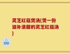 灵芝红菇煲汤(煲一份滋补清甜的灵芝红菇汤)