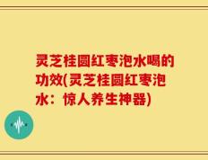 灵芝桂圆红枣泡水喝的功效(灵芝桂圆红枣泡水：惊人养生神器)