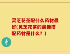 灵芝花茶配什么药材最好(灵芝花茶的最佳搭配药材是什么？)