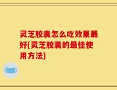 灵芝胶囊怎么吃效果最好(灵芝胶囊的最佳使用方法)