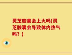 灵芝胶囊会上火吗(灵芝胶囊会导致体内热气吗？)