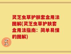 灵芝虫草护肤套盒用法图解(灵芝虫草护肤套盒用法指南：简单易懂的图解)