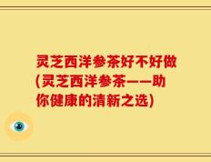 灵芝西洋参茶好不好做(灵芝西洋参茶——助你健康的清新之选)