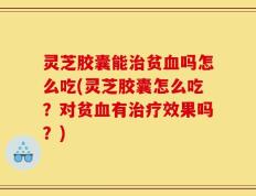 灵芝胶囊能治贫血吗怎么吃(灵芝胶囊怎么吃？对贫血有治疗效果吗？)