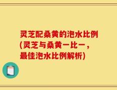 灵芝配桑黄的泡水比例(灵芝与桑黄一比一，最佳泡水比例解析)