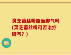 灵芝菌丝粉能治脚气吗(灵芝菌丝粉可否治疗脚气？)