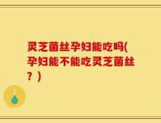 灵芝菌丝孕妇能吃吗(孕妇能不能吃灵芝菌丝？)