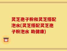 灵芝孢子粉和灵芝搭配泡水(灵芝搭配灵芝孢子粉泡水 助健康)