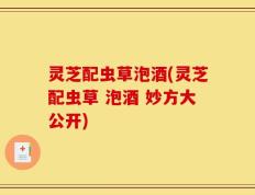 灵芝配虫草泡酒(灵芝配虫草 泡酒 妙方大公开)