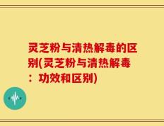 灵芝粉与清热解毒的区别(灵芝粉与清热解毒：功效和区别)