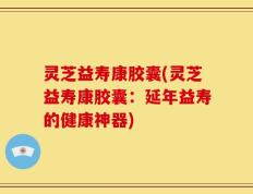 灵芝益寿康胶囊(灵芝益寿康胶囊：延年益寿的健康神器)