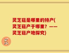 灵芝菇是哪里的特产(灵芝菇产于哪里？——灵芝菇产地探究)