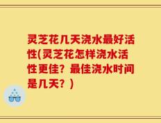 灵芝花几天浇水最好活性(灵芝花怎样浇水活性更佳？最佳浇水时间是几天？)