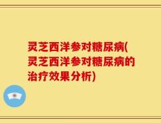 灵芝西洋参对糖尿病(灵芝西洋参对糖尿病的治疗效果分析)