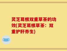 灵芝葛根双重草茶的功效(灵芝葛根草茶：双重护肝养生)