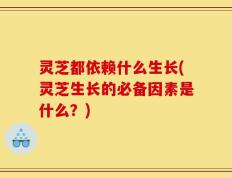 灵芝都依赖什么生长(灵芝生长的必备因素是什么？)