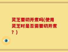 灵芝要切开煮吗(使用灵芝时是否需要切开煮？)