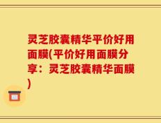 灵芝胶囊精华平价好用面膜(平价好用面膜分享：灵芝胶囊精华面膜)