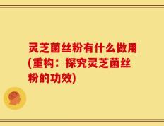 灵芝菌丝粉有什么做用(重构：探究灵芝菌丝粉的功效)
