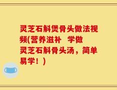 灵芝石斛煲骨头做法视频(营养滋补  学做灵芝石斛骨头汤，简单易学！)