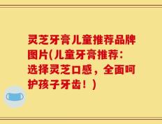 灵芝牙膏儿童推荐品牌图片(儿童牙膏推荐：选择灵芝口感，全面呵护孩子牙齿！)
