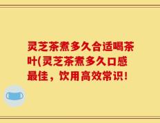 灵芝茶煮多久合适喝茶叶(灵芝茶煮多久口感最佳，饮用高效常识！