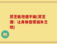 灵芝能泡酒不能(灵芝酒：让身体倍受滋补之效)