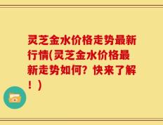 灵芝金水价格走势最新行情(灵芝金水价格最新走势如何？快来了解！)