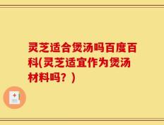 灵芝适合煲汤吗百度百科(灵芝适宜作为煲汤材料吗？)