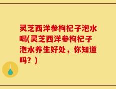 灵芝西洋参枸杞子泡水喝(灵芝西洋参枸杞子泡水养生好处，你知道吗？)