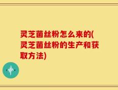 灵芝菌丝粉怎么来的(灵芝菌丝粉的生产和获取方法)