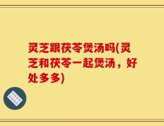 灵芝跟茯苓煲汤吗(灵芝和茯苓一起煲汤，好处多多)