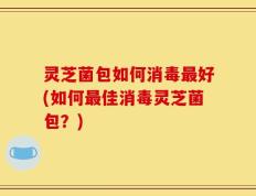 灵芝菌包如何消毒最好(如何最佳消毒灵芝菌包？)