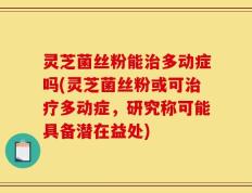 灵芝菌丝粉能治多动症吗(灵芝菌丝粉或可治疗多动症，研究称可能具备潜在益处)