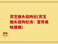 灵芝猴头菇枸杞(灵芝猴头菇枸杞汤：营养美味健康)