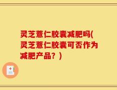 灵芝薏仁胶囊减肥吗(灵芝薏仁胶囊可否作为减肥产品？)