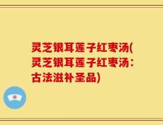 灵芝银耳莲子红枣汤(灵芝银耳莲子红枣汤：古法滋补圣品)