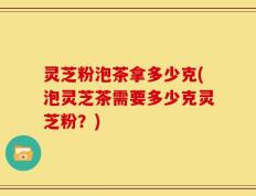 灵芝粉泡茶拿多少克(泡灵芝茶需要多少克灵芝粉？)