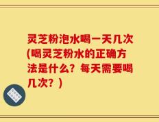 灵芝粉泡水喝一天几次(喝灵芝粉水的正确方法是什么？每天需要喝几次？)