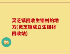 灵芝镇回收生铝材的地方(灵芝镇成立生铝材回收站)