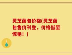 灵芝菌包价格(灵芝菌包售价刊登，价格低至惊艳！)
