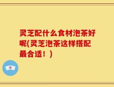 灵芝配什么食材泡茶好呢(灵芝泡茶这样搭配最合适！)