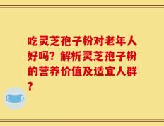 吃灵芝孢子粉对老年人好吗？解析灵芝孢子粉的营养价值及适宜人群？