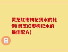 灵芝红枣枸杞煲水的比例(灵芝红枣枸杞水的最佳配方)