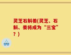 灵芝石斛姜(灵芝、石斛、姜将成为“三宝”？)