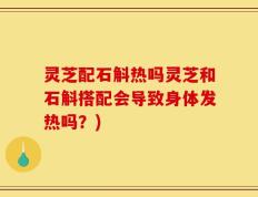 灵芝配石斛热吗灵芝和石斛搭配会导致身体发热吗？)