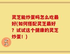 灵芝能炒蛋吗怎么吃最好(如何搭配灵芝最好？试试这个健康的灵芝炒蛋！)