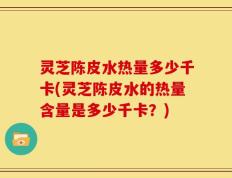 灵芝陈皮水热量多少千卡(灵芝陈皮水的热量含量是多少千卡？)