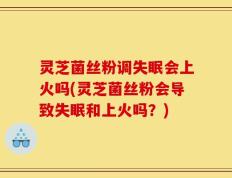 灵芝菌丝粉调失眠会上火吗(灵芝菌丝粉会导致失眠和上火吗？)